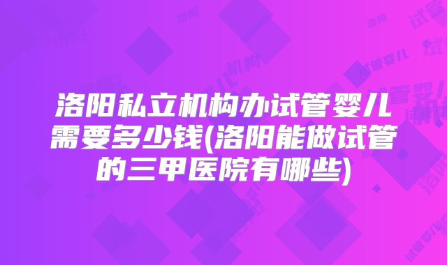 洛阳私立机构办试管婴儿需要多少钱(洛阳能做试管的三甲医院有哪些)