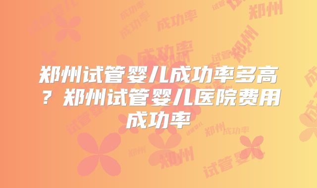 郑州试管婴儿成功率多高？郑州试管婴儿医院费用成功率