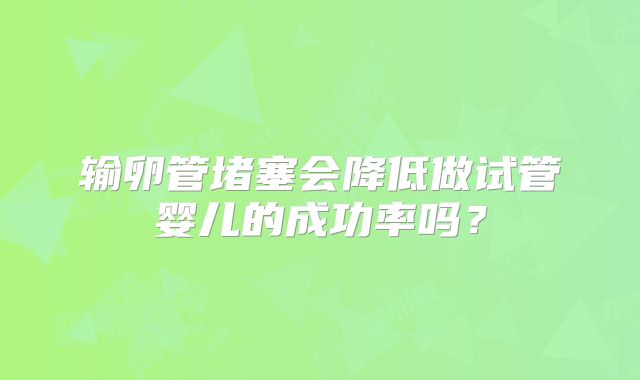 输卵管堵塞会降低做试管婴儿的成功率吗？