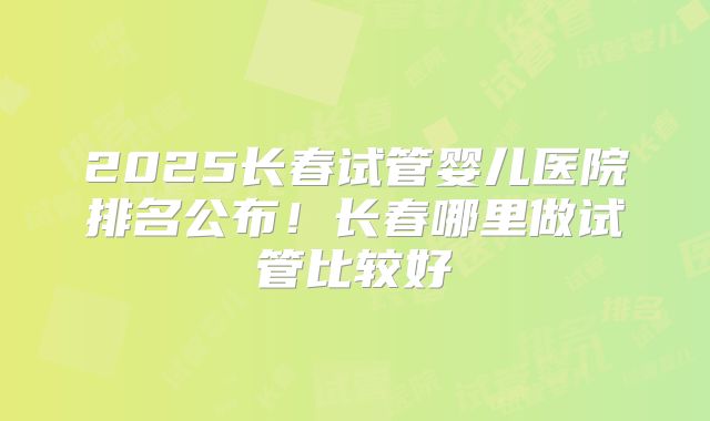 2025长春试管婴儿医院排名公布!长春哪里做试管比较好