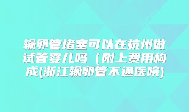 输卵管堵塞可以在杭州做试管婴儿吗(附上费用构成(浙江输卵管不通医院)