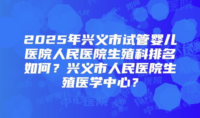 2025年兴义市试管婴儿医院人民医院生殖科排名如何？兴义市人民医院生殖医学中心？