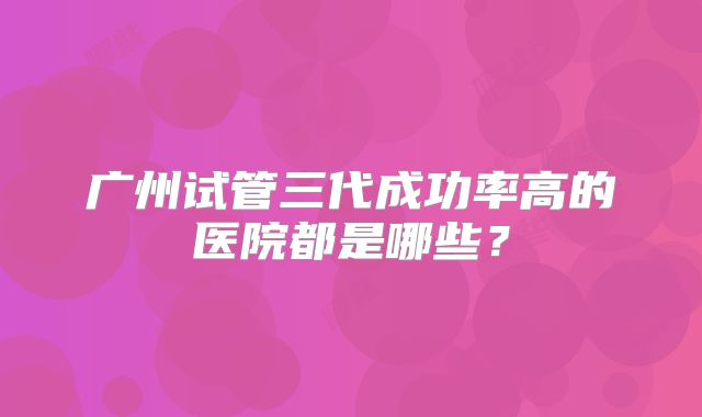 广州试管三代成功率高的医院都是哪些？