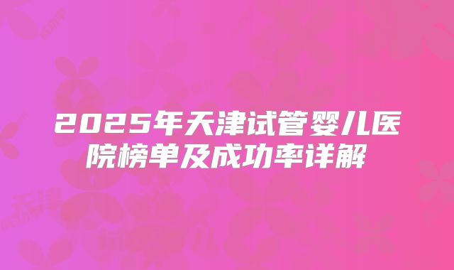 2025年天津试管婴儿医院榜单及成功率详解