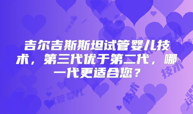 吉尔吉斯斯坦试管婴儿技术,第三代优于第二代,哪一代更适合您?