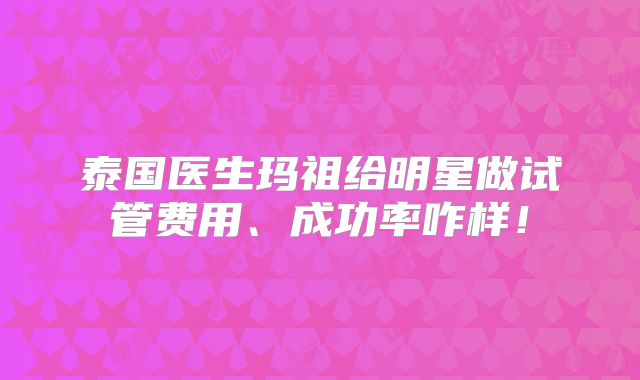 泰国医生玛祖给明星做试管费用、成功率咋样!