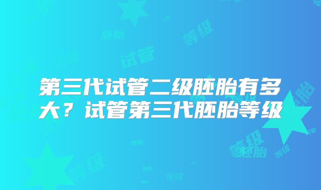 第三代试管二级胚胎有多大？试管第三代胚胎等级