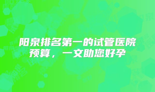 阳泉排名第一的试管医院预算，一文助您好孕