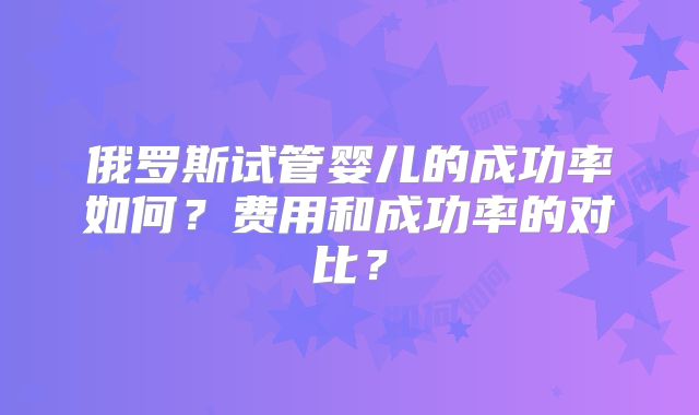 俄罗斯试管婴儿的成功率如何？费用和成功率的对比？