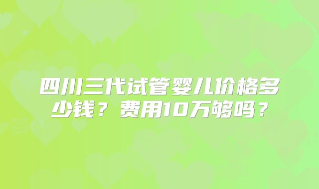 四川三代试管婴儿价格多少钱?费用10万够吗?