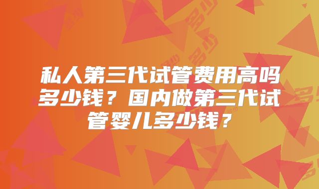 私人第三代试管费用高吗多少钱？国内做第三代试管婴儿多少钱？