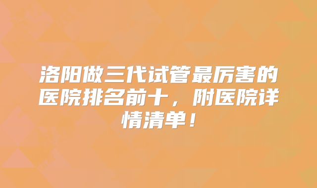 洛阳做三代试管最厉害的医院排名前十，附医院详情清单！