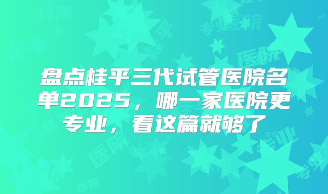盘点桂平三代试管医院名单2025，哪一家医院更专业，看这篇就够了