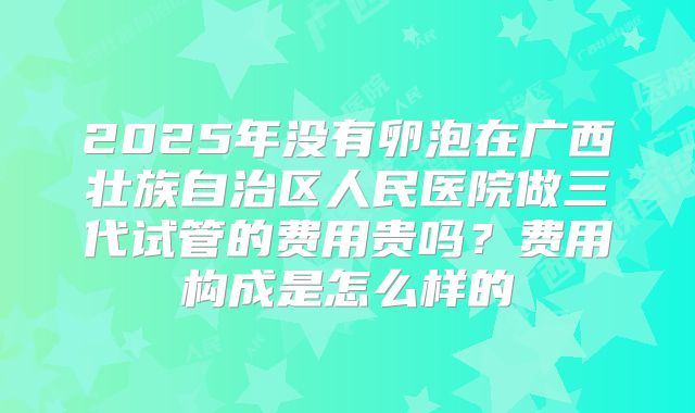 2025年没有卵泡在广西壮族自治区人民医院做三代试管的费用贵吗？费用构成是怎么样的