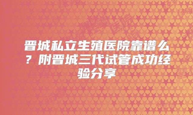 晋城私立生殖医院靠谱么?附晋城三代试管成功经验分享