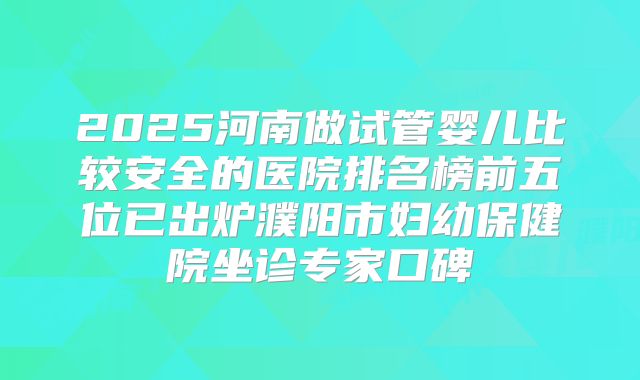 2025河南做试管婴儿比较安全的医院排名榜前五位已出炉濮阳市妇幼保健院坐诊专家口碑