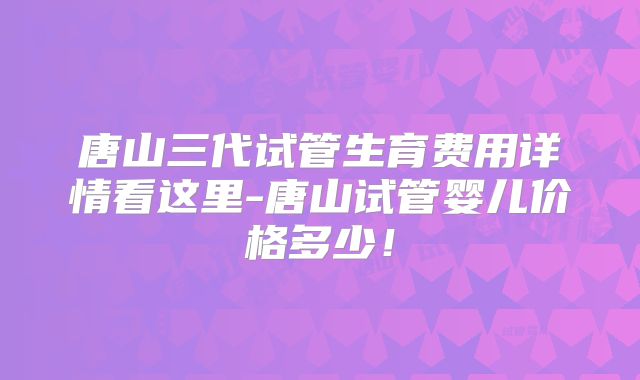 唐山三代试管生育费用详情看这里-唐山试管婴儿价格多少!