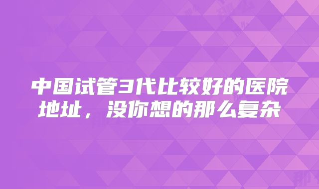 中国试管3代比较好的医院地址,没你想的那么复杂