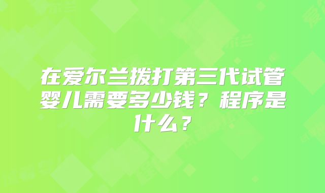 在爱尔兰拨打第三代试管婴儿需要多少钱?程序是什么?