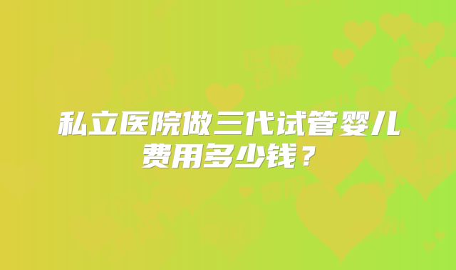 私立医院做三代试管婴儿费用多少钱?