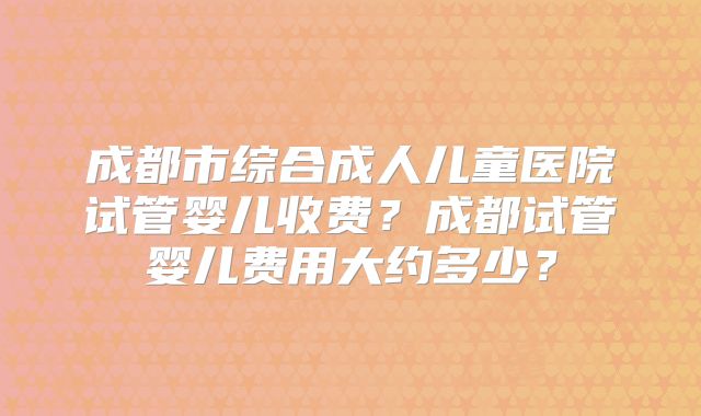 成都市综合成人儿童医院试管婴儿收费?成都试管婴儿费用大约多少?