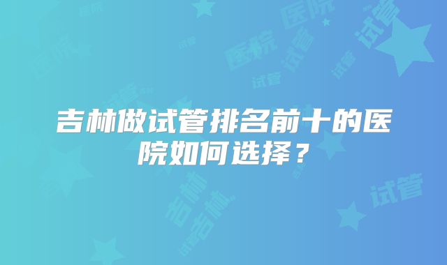 吉林做试管排名前十的医院如何选择?