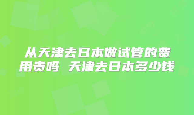 从天津去日本做试管的费用贵吗 天津去日本多少钱