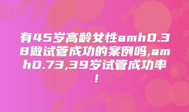 有45岁高龄女性amh0.38做试管成功的案例吗,amh0.73,39岁试管成功率!