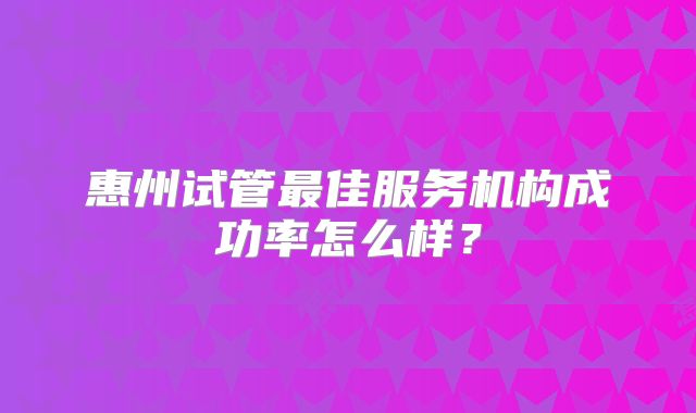 惠州试管最佳服务机构成功率怎么样?