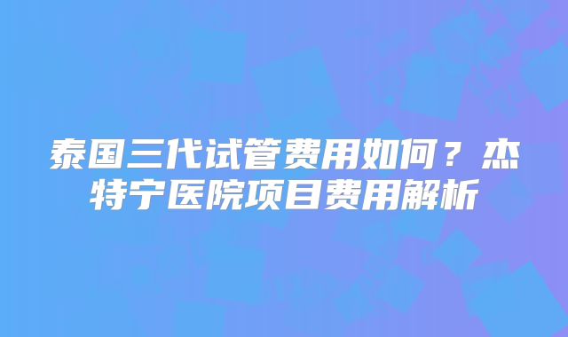 泰国三代试管费用如何?杰特宁医院项目费用解析
