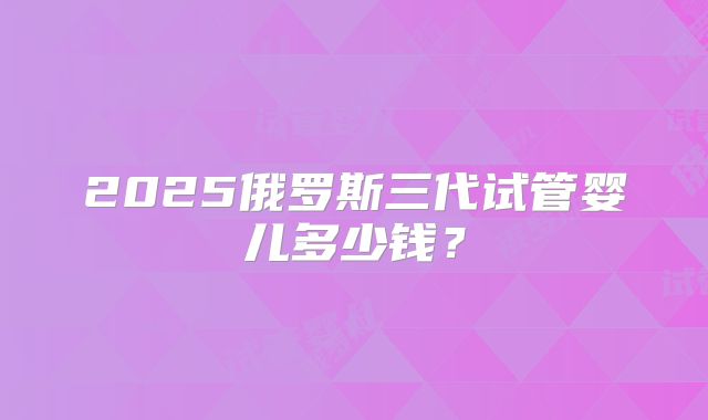 2025俄罗斯三代试管婴儿多少钱？