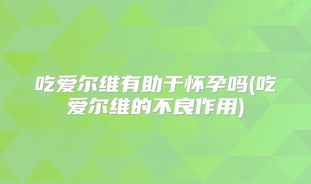 吃爱尔维有助于怀孕吗(吃爱尔维的不良作用)