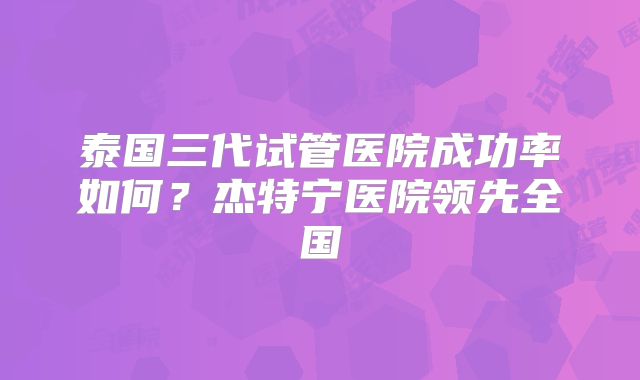 泰国三代试管医院成功率如何？杰特宁医院领先全国