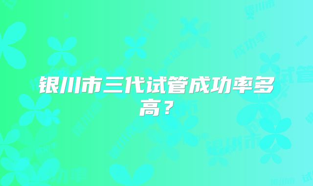 银川市三代试管成功率多高?