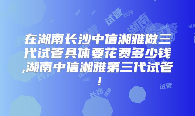 在湖南长沙中信湘雅做三代试管具体要花费多少钱,湖南中信湘雅第三代试管！