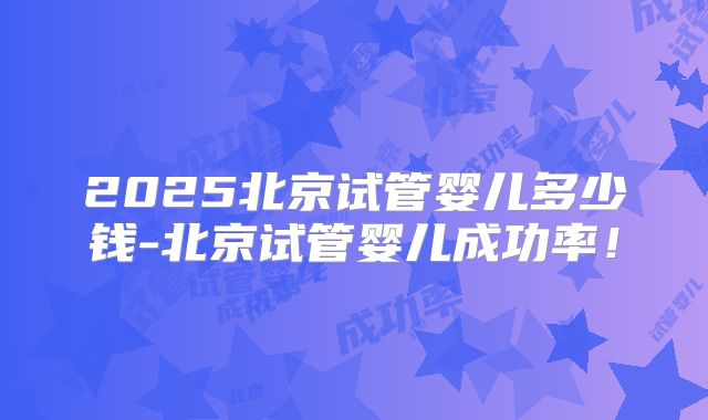 2025北京试管婴儿多少钱-北京试管婴儿成功率！