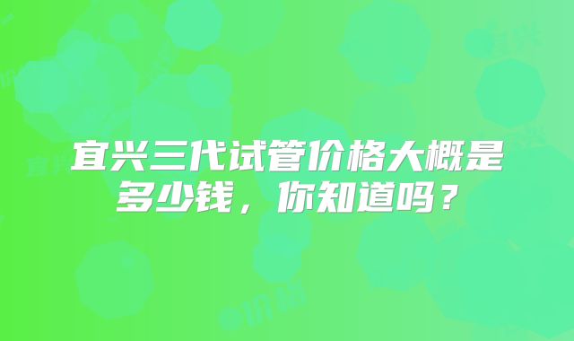 宜兴三代试管价格大概是多少钱,你知道吗?