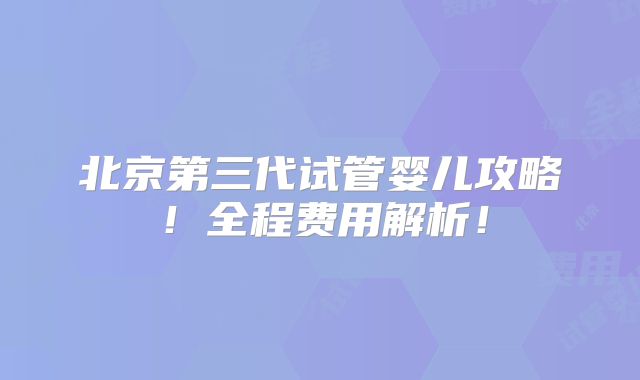 北京第三代试管婴儿攻略!全程费用解析!