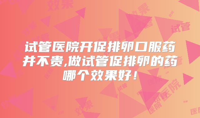 试管医院开促排卵口服药并不贵,做试管促排卵的药哪个效果好!