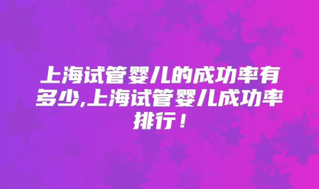 上海试管婴儿的成功率有多少,上海试管婴儿成功率排行！