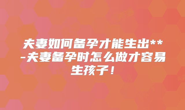 夫妻如何备孕才能生出**-夫妻备孕时怎么做才容易生孩子！