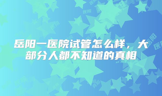 岳阳一医院试管怎么样,大部分人都不知道的真相