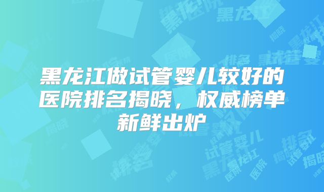 黑龙江做试管婴儿较好的医院排名揭晓，权威榜单新鲜出炉