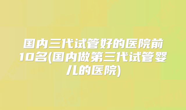 国内三代试管好的医院前10名(国内做第三代试管婴儿的医院)