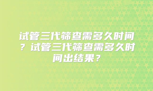 试管三代筛查需多久时间？试管三代筛查需多久时间出结果？