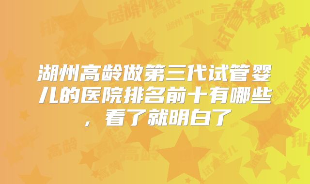 湖州高龄做第三代试管婴儿的医院排名前十有哪些，看了就明白了