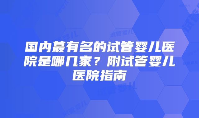 国内蕞有名的试管婴儿医院是哪几家？附试管婴儿医院指南