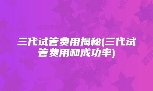 三代试管费用揭秘(三代试管费用和成功率)
