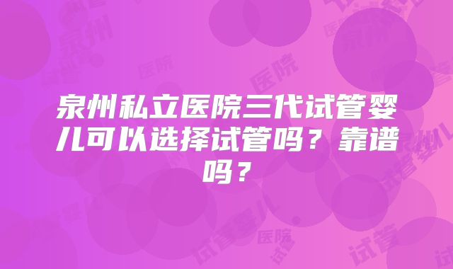 泉州私立医院三代试管婴儿可以选择试管吗？靠谱吗？