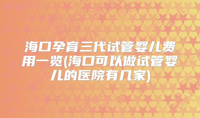 海口孕育三代试管婴儿费用一览(海口可以做试管婴儿的医院有几家)